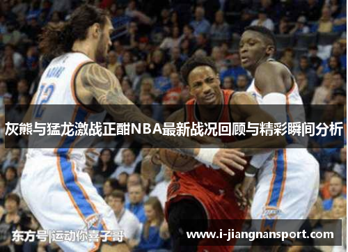灰熊与猛龙激战正酣NBA最新战况回顾与精彩瞬间分析
